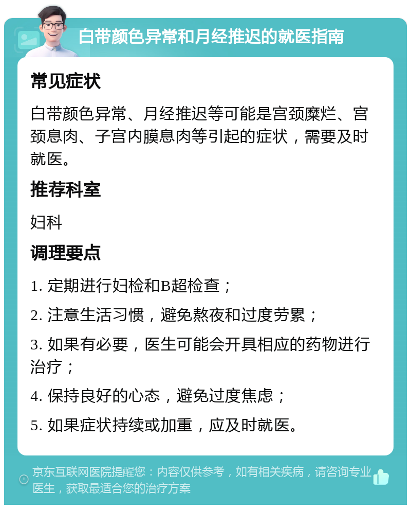 白带颜色异常和月经推迟的就医指南 常见症状 白带颜色异常、月经推迟等可能是宫颈糜烂、宫颈息肉、子宫内膜息肉等引起的症状，需要及时就医。 推荐科室 妇科 调理要点 1. 定期进行妇检和B超检查； 2. 注意生活习惯，避免熬夜和过度劳累； 3. 如果有必要，医生可能会开具相应的药物进行治疗； 4. 保持良好的心态，避免过度焦虑； 5. 如果症状持续或加重，应及时就医。