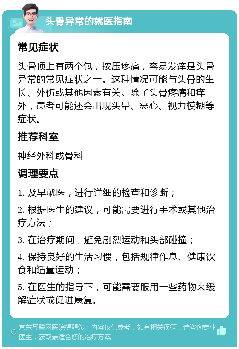 头骨异常的就医指南 常见症状 头骨顶上有两个包，按压疼痛，容易发痒是头骨异常的常见症状之一。这种情况可能与头骨的生长、外伤或其他因素有关。除了头骨疼痛和痒外，患者可能还会出现头晕、恶心、视力模糊等症状。 推荐科室 神经外科或骨科 调理要点 1. 及早就医，进行详细的检查和诊断； 2. 根据医生的建议，可能需要进行手术或其他治疗方法； 3. 在治疗期间，避免剧烈运动和头部碰撞； 4. 保持良好的生活习惯，包括规律作息、健康饮食和适量运动； 5. 在医生的指导下，可能需要服用一些药物来缓解症状或促进康复。