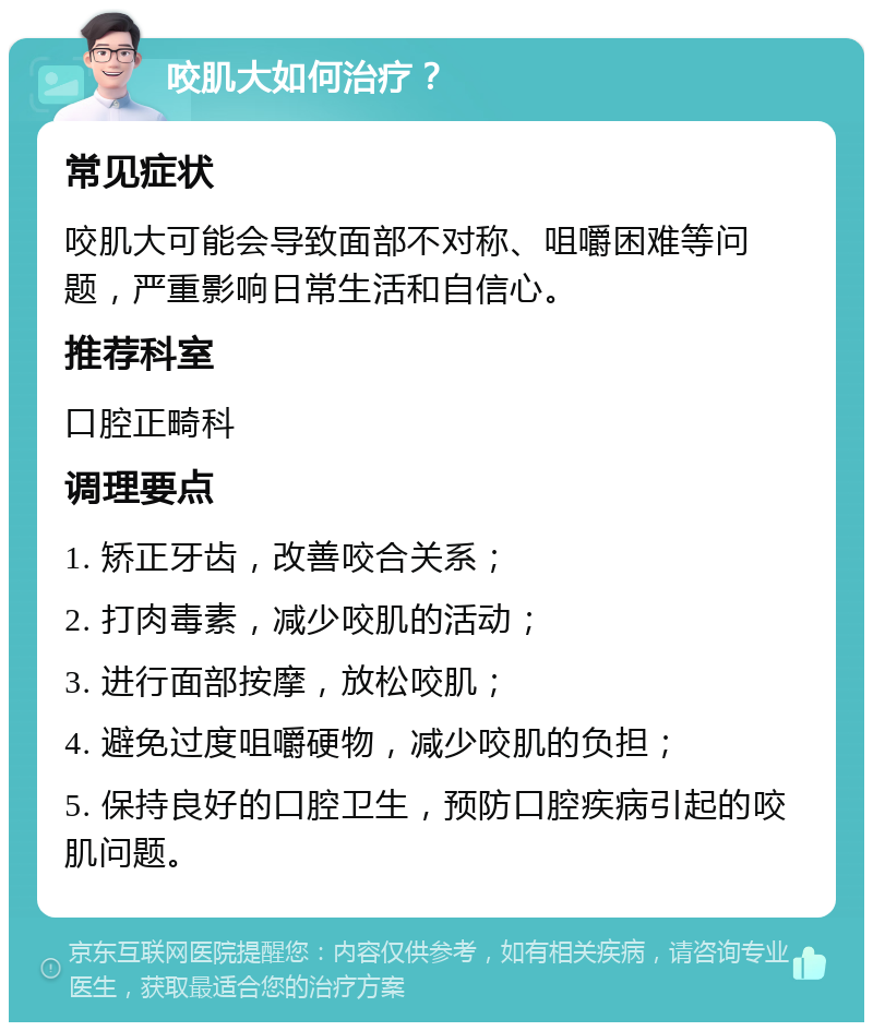 咬肌大如何治疗？ 常见症状 咬肌大可能会导致面部不对称、咀嚼困难等问题，严重影响日常生活和自信心。 推荐科室 口腔正畸科 调理要点 1. 矫正牙齿，改善咬合关系； 2. 打肉毒素，减少咬肌的活动； 3. 进行面部按摩，放松咬肌； 4. 避免过度咀嚼硬物，减少咬肌的负担； 5. 保持良好的口腔卫生，预防口腔疾病引起的咬肌问题。