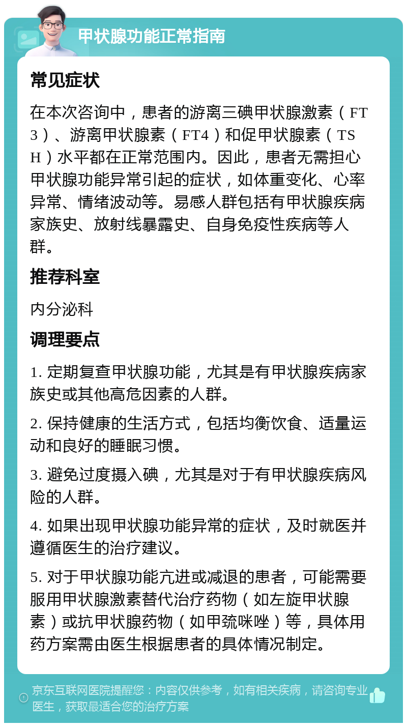 甲状腺功能正常指南 常见症状 在本次咨询中，患者的游离三碘甲状腺激素（FT3）、游离甲状腺素（FT4）和促甲状腺素（TSH）水平都在正常范围内。因此，患者无需担心甲状腺功能异常引起的症状，如体重变化、心率异常、情绪波动等。易感人群包括有甲状腺疾病家族史、放射线暴露史、自身免疫性疾病等人群。 推荐科室 内分泌科 调理要点 1. 定期复查甲状腺功能，尤其是有甲状腺疾病家族史或其他高危因素的人群。 2. 保持健康的生活方式，包括均衡饮食、适量运动和良好的睡眠习惯。 3. 避免过度摄入碘，尤其是对于有甲状腺疾病风险的人群。 4. 如果出现甲状腺功能异常的症状，及时就医并遵循医生的治疗建议。 5. 对于甲状腺功能亢进或减退的患者，可能需要服用甲状腺激素替代治疗药物（如左旋甲状腺素）或抗甲状腺药物（如甲巯咪唑）等，具体用药方案需由医生根据患者的具体情况制定。