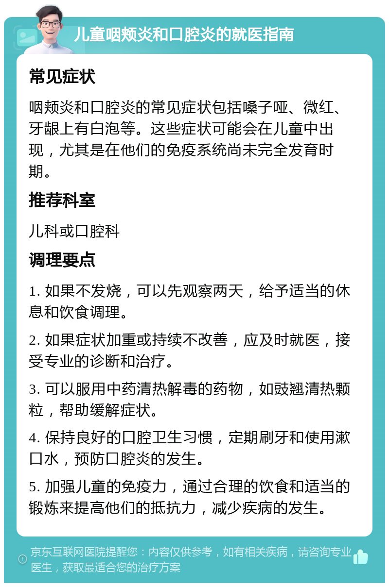 儿童咽颊炎和口腔炎的就医指南 常见症状 咽颊炎和口腔炎的常见症状包括嗓子哑、微红、牙龈上有白泡等。这些症状可能会在儿童中出现，尤其是在他们的免疫系统尚未完全发育时期。 推荐科室 儿科或口腔科 调理要点 1. 如果不发烧，可以先观察两天，给予适当的休息和饮食调理。 2. 如果症状加重或持续不改善，应及时就医，接受专业的诊断和治疗。 3. 可以服用中药清热解毒的药物，如豉翘清热颗粒，帮助缓解症状。 4. 保持良好的口腔卫生习惯，定期刷牙和使用漱口水，预防口腔炎的发生。 5. 加强儿童的免疫力，通过合理的饮食和适当的锻炼来提高他们的抵抗力，减少疾病的发生。