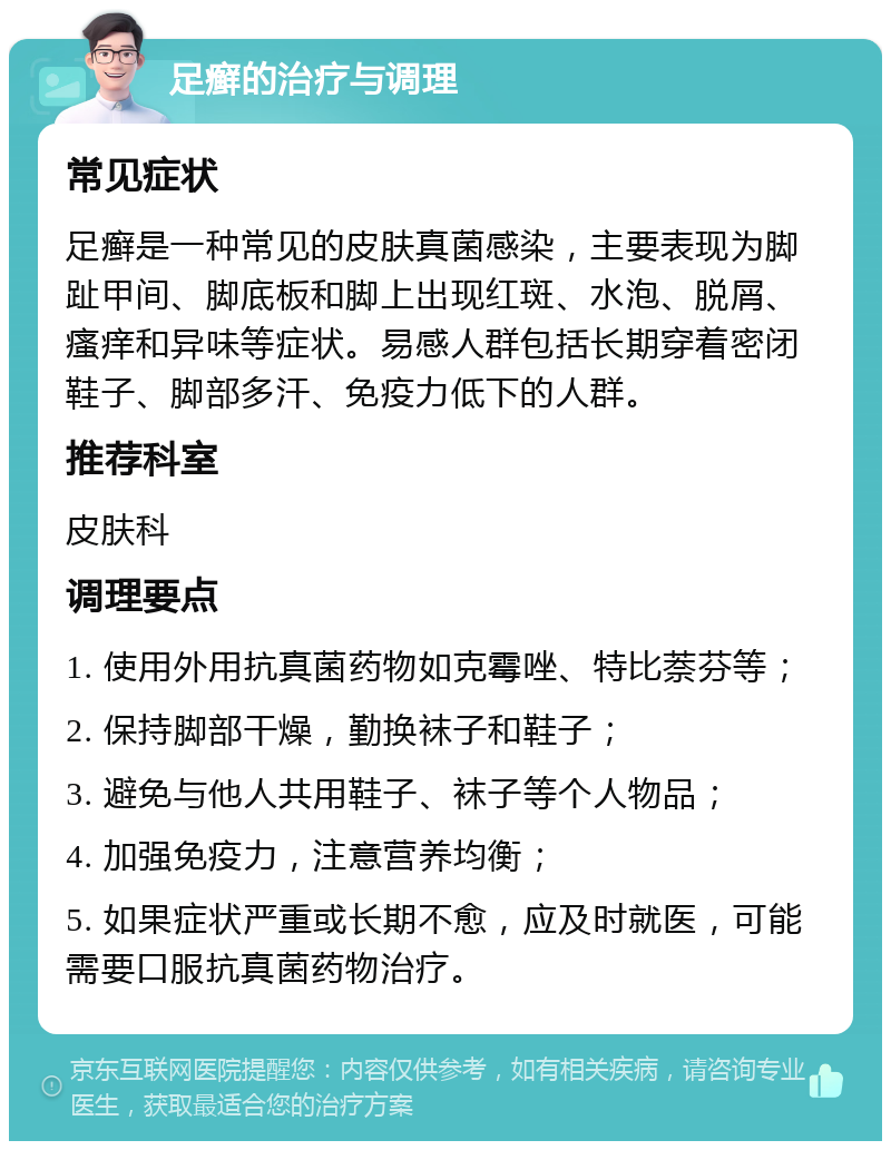 足癣的治疗与调理 常见症状 足癣是一种常见的皮肤真菌感染，主要表现为脚趾甲间、脚底板和脚上出现红斑、水泡、脱屑、瘙痒和异味等症状。易感人群包括长期穿着密闭鞋子、脚部多汗、免疫力低下的人群。 推荐科室 皮肤科 调理要点 1. 使用外用抗真菌药物如克霉唑、特比萘芬等； 2. 保持脚部干燥，勤换袜子和鞋子； 3. 避免与他人共用鞋子、袜子等个人物品； 4. 加强免疫力，注意营养均衡； 5. 如果症状严重或长期不愈，应及时就医，可能需要口服抗真菌药物治疗。