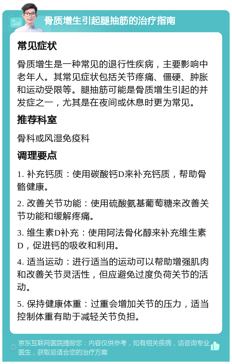 骨质增生引起腿抽筋的治疗指南 常见症状 骨质增生是一种常见的退行性疾病，主要影响中老年人。其常见症状包括关节疼痛、僵硬、肿胀和运动受限等。腿抽筋可能是骨质增生引起的并发症之一，尤其是在夜间或休息时更为常见。 推荐科室 骨科或风湿免疫科 调理要点 1. 补充钙质：使用碳酸钙D来补充钙质，帮助骨骼健康。 2. 改善关节功能：使用硫酸氨基葡萄糖来改善关节功能和缓解疼痛。 3. 维生素D补充：使用阿法骨化醇来补充维生素D，促进钙的吸收和利用。 4. 适当运动：进行适当的运动可以帮助增强肌肉和改善关节灵活性，但应避免过度负荷关节的活动。 5. 保持健康体重：过重会增加关节的压力，适当控制体重有助于减轻关节负担。