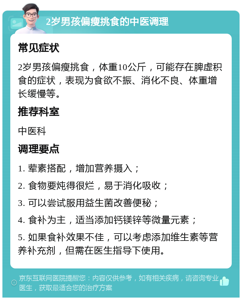 2岁男孩偏瘦挑食的中医调理 常见症状 2岁男孩偏瘦挑食，体重10公斤，可能存在脾虚积食的症状，表现为食欲不振、消化不良、体重增长缓慢等。 推荐科室 中医科 调理要点 1. 荤素搭配，增加营养摄入； 2. 食物要炖得很烂，易于消化吸收； 3. 可以尝试服用益生菌改善便秘； 4. 食补为主，适当添加钙镁锌等微量元素； 5. 如果食补效果不佳，可以考虑添加维生素等营养补充剂，但需在医生指导下使用。