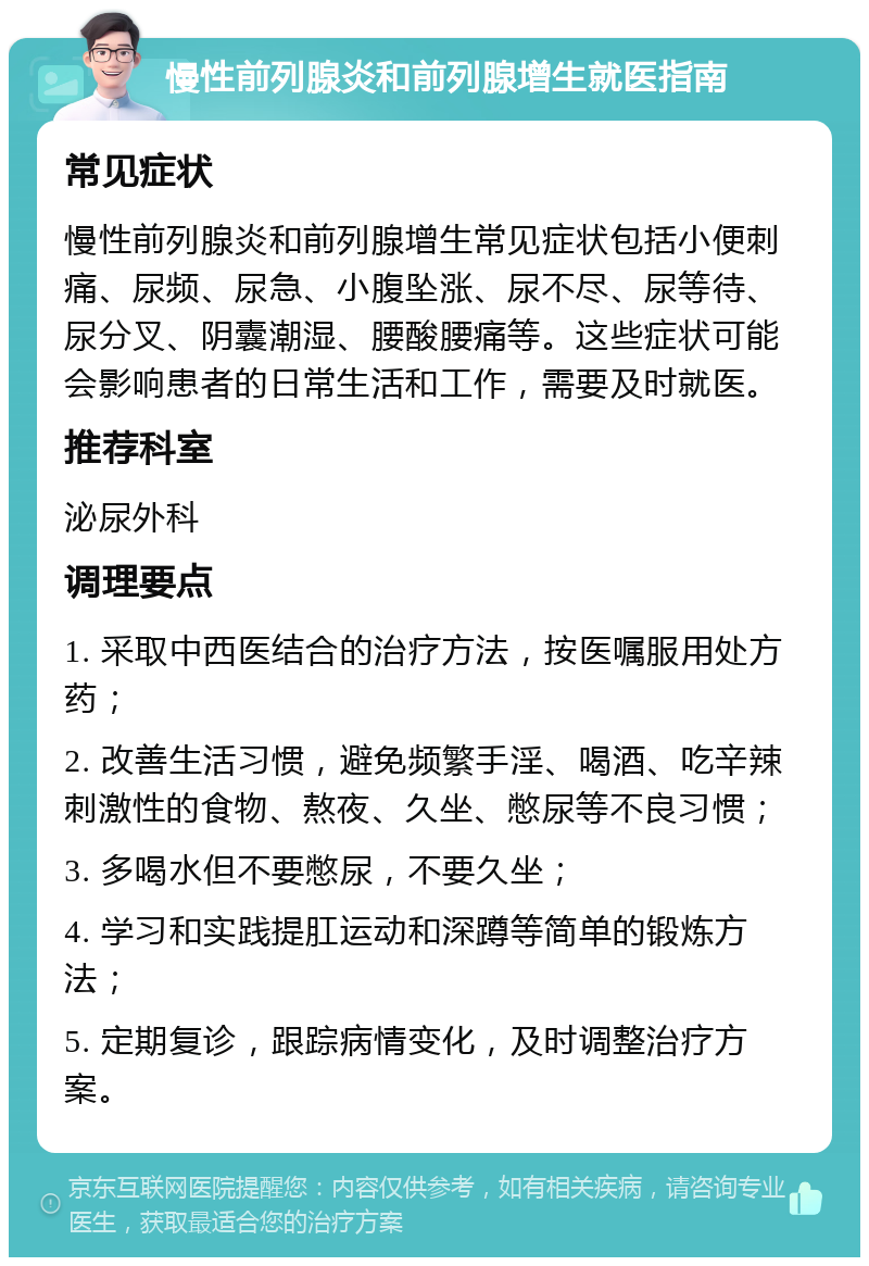 慢性前列腺炎和前列腺增生就医指南 常见症状 慢性前列腺炎和前列腺增生常见症状包括小便刺痛、尿频、尿急、小腹坠涨、尿不尽、尿等待、尿分叉、阴囊潮湿、腰酸腰痛等。这些症状可能会影响患者的日常生活和工作，需要及时就医。 推荐科室 泌尿外科 调理要点 1. 采取中西医结合的治疗方法，按医嘱服用处方药； 2. 改善生活习惯，避免频繁手淫、喝酒、吃辛辣刺激性的食物、熬夜、久坐、憋尿等不良习惯； 3. 多喝水但不要憋尿，不要久坐； 4. 学习和实践提肛运动和深蹲等简单的锻炼方法； 5. 定期复诊，跟踪病情变化，及时调整治疗方案。