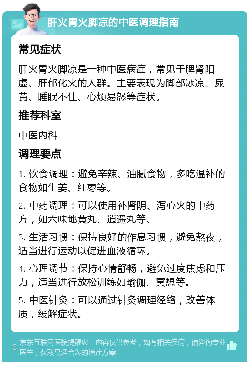 肝火胃火脚凉的中医调理指南 常见症状 肝火胃火脚凉是一种中医病症，常见于脾肾阳虚、肝郁化火的人群。主要表现为脚部冰凉、尿黄、睡眠不佳、心烦易怒等症状。 推荐科室 中医内科 调理要点 1. 饮食调理：避免辛辣、油腻食物，多吃温补的食物如生姜、红枣等。 2. 中药调理：可以使用补肾阴、泻心火的中药方，如六味地黄丸、逍遥丸等。 3. 生活习惯：保持良好的作息习惯，避免熬夜，适当进行运动以促进血液循环。 4. 心理调节：保持心情舒畅，避免过度焦虑和压力，适当进行放松训练如瑜伽、冥想等。 5. 中医针灸：可以通过针灸调理经络，改善体质，缓解症状。