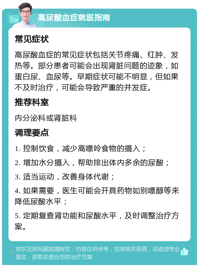 高尿酸血症就医指南 常见症状 高尿酸血症的常见症状包括关节疼痛、红肿、发热等。部分患者可能会出现肾脏问题的迹象，如蛋白尿、血尿等。早期症状可能不明显，但如果不及时治疗，可能会导致严重的并发症。 推荐科室 内分泌科或肾脏科 调理要点 1. 控制饮食，减少高嘌呤食物的摄入； 2. 增加水分摄入，帮助排出体内多余的尿酸； 3. 适当运动，改善身体代谢； 4. 如果需要，医生可能会开具药物如别嘌醇等来降低尿酸水平； 5. 定期复查肾功能和尿酸水平，及时调整治疗方案。