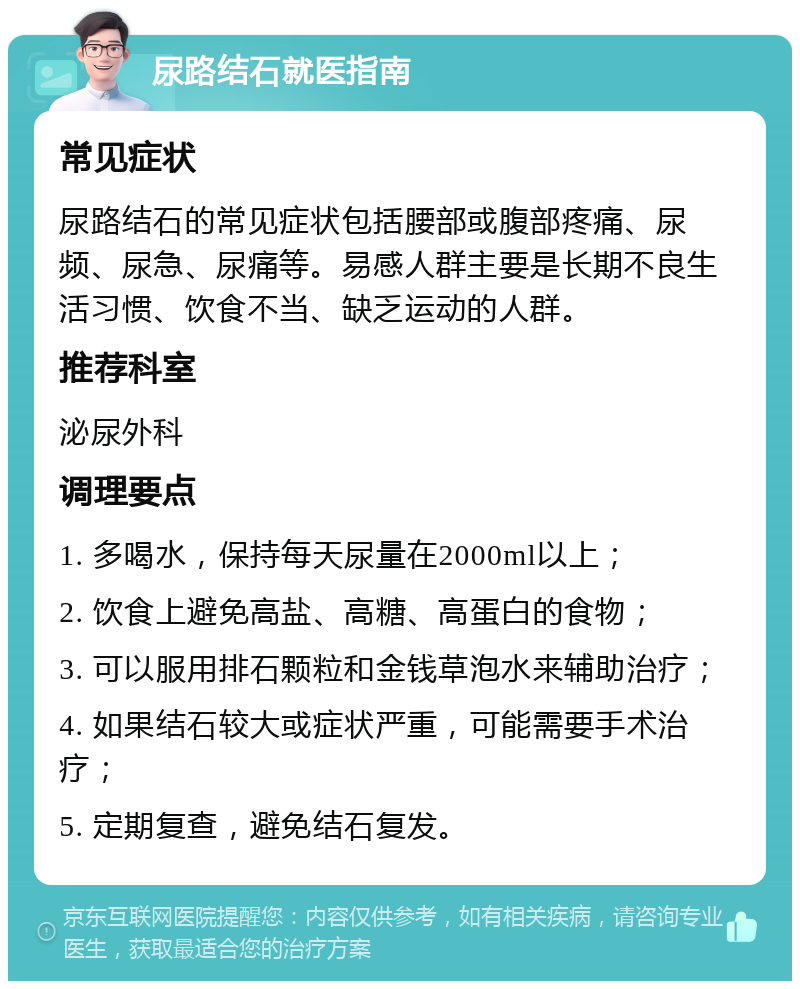 尿路结石就医指南 常见症状 尿路结石的常见症状包括腰部或腹部疼痛、尿频、尿急、尿痛等。易感人群主要是长期不良生活习惯、饮食不当、缺乏运动的人群。 推荐科室 泌尿外科 调理要点 1. 多喝水，保持每天尿量在2000ml以上； 2. 饮食上避免高盐、高糖、高蛋白的食物； 3. 可以服用排石颗粒和金钱草泡水来辅助治疗； 4. 如果结石较大或症状严重，可能需要手术治疗； 5. 定期复查，避免结石复发。