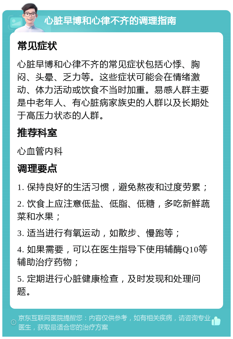 心脏早博和心律不齐的调理指南 常见症状 心脏早博和心律不齐的常见症状包括心悸、胸闷、头晕、乏力等。这些症状可能会在情绪激动、体力活动或饮食不当时加重。易感人群主要是中老年人、有心脏病家族史的人群以及长期处于高压力状态的人群。 推荐科室 心血管内科 调理要点 1. 保持良好的生活习惯，避免熬夜和过度劳累； 2. 饮食上应注意低盐、低脂、低糖，多吃新鲜蔬菜和水果； 3. 适当进行有氧运动，如散步、慢跑等； 4. 如果需要，可以在医生指导下使用辅酶Q10等辅助治疗药物； 5. 定期进行心脏健康检查，及时发现和处理问题。