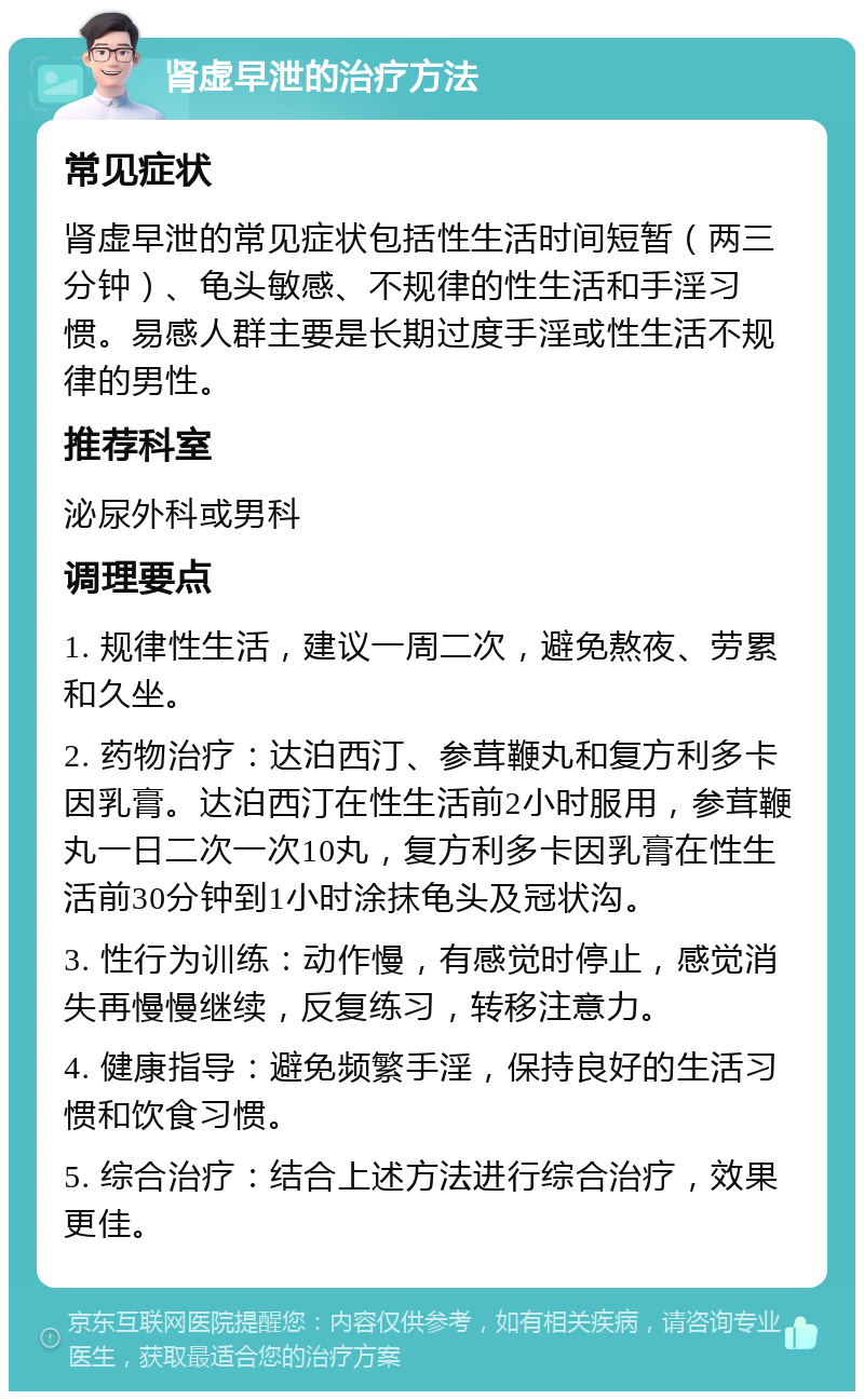 肾虚早泄的治疗方法 常见症状 肾虚早泄的常见症状包括性生活时间短暂（两三分钟）、龟头敏感、不规律的性生活和手淫习惯。易感人群主要是长期过度手淫或性生活不规律的男性。 推荐科室 泌尿外科或男科 调理要点 1. 规律性生活，建议一周二次，避免熬夜、劳累和久坐。 2. 药物治疗：达泊西汀、参茸鞭丸和复方利多卡因乳膏。达泊西汀在性生活前2小时服用，参茸鞭丸一日二次一次10丸，复方利多卡因乳膏在性生活前30分钟到1小时涂抹龟头及冠状沟。 3. 性行为训练：动作慢，有感觉时停止，感觉消失再慢慢继续，反复练习，转移注意力。 4. 健康指导：避免频繁手淫，保持良好的生活习惯和饮食习惯。 5. 综合治疗：结合上述方法进行综合治疗，效果更佳。