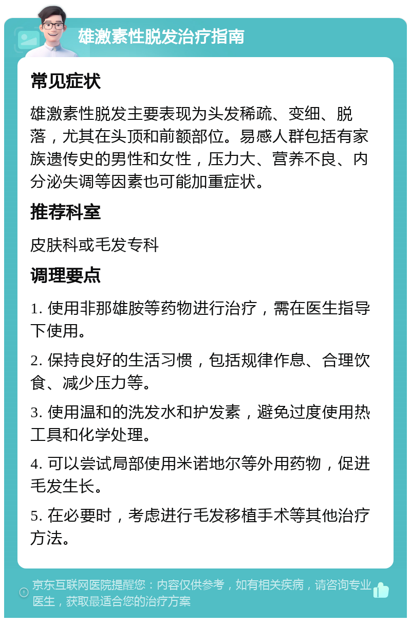 雄激素性脱发治疗指南 常见症状 雄激素性脱发主要表现为头发稀疏、变细、脱落，尤其在头顶和前额部位。易感人群包括有家族遗传史的男性和女性，压力大、营养不良、内分泌失调等因素也可能加重症状。 推荐科室 皮肤科或毛发专科 调理要点 1. 使用非那雄胺等药物进行治疗，需在医生指导下使用。 2. 保持良好的生活习惯，包括规律作息、合理饮食、减少压力等。 3. 使用温和的洗发水和护发素，避免过度使用热工具和化学处理。 4. 可以尝试局部使用米诺地尔等外用药物，促进毛发生长。 5. 在必要时，考虑进行毛发移植手术等其他治疗方法。