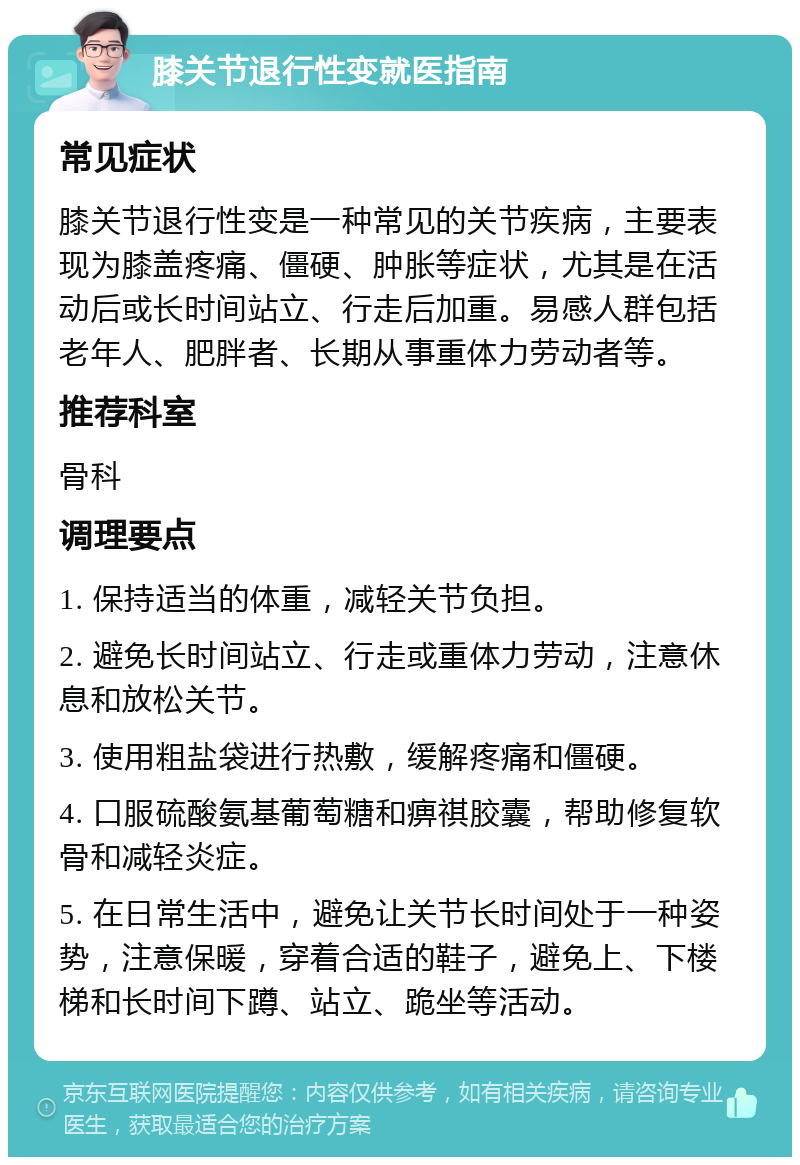 膝关节退行性变就医指南 常见症状 膝关节退行性变是一种常见的关节疾病，主要表现为膝盖疼痛、僵硬、肿胀等症状，尤其是在活动后或长时间站立、行走后加重。易感人群包括老年人、肥胖者、长期从事重体力劳动者等。 推荐科室 骨科 调理要点 1. 保持适当的体重，减轻关节负担。 2. 避免长时间站立、行走或重体力劳动，注意休息和放松关节。 3. 使用粗盐袋进行热敷，缓解疼痛和僵硬。 4. 口服硫酸氨基葡萄糖和痹祺胶囊，帮助修复软骨和减轻炎症。 5. 在日常生活中，避免让关节长时间处于一种姿势，注意保暖，穿着合适的鞋子，避免上、下楼梯和长时间下蹲、站立、跪坐等活动。