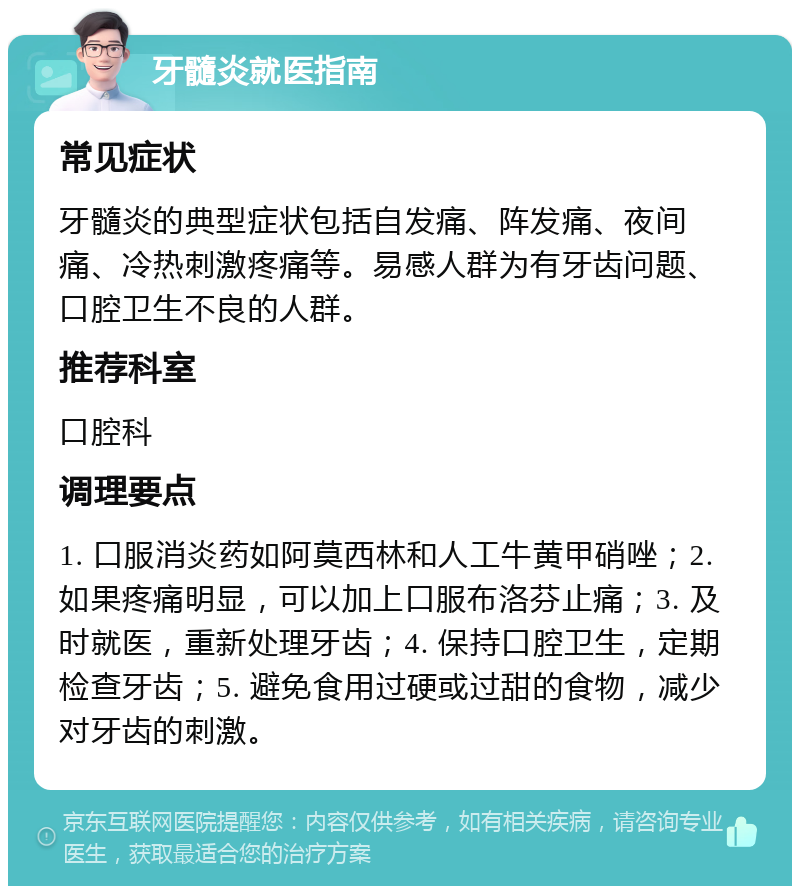 牙髓炎就医指南 常见症状 牙髓炎的典型症状包括自发痛、阵发痛、夜间痛、冷热刺激疼痛等。易感人群为有牙齿问题、口腔卫生不良的人群。 推荐科室 口腔科 调理要点 1. 口服消炎药如阿莫西林和人工牛黄甲硝唑；2. 如果疼痛明显，可以加上口服布洛芬止痛；3. 及时就医，重新处理牙齿；4. 保持口腔卫生，定期检查牙齿；5. 避免食用过硬或过甜的食物，减少对牙齿的刺激。