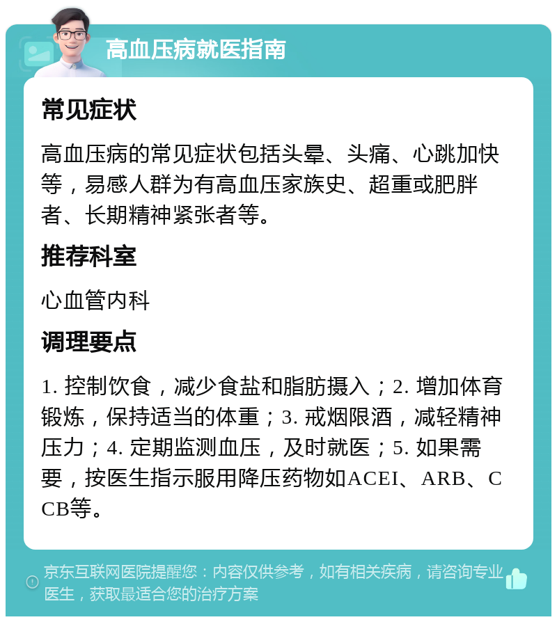 高血压病就医指南 常见症状 高血压病的常见症状包括头晕、头痛、心跳加快等，易感人群为有高血压家族史、超重或肥胖者、长期精神紧张者等。 推荐科室 心血管内科 调理要点 1. 控制饮食，减少食盐和脂肪摄入；2. 增加体育锻炼，保持适当的体重；3. 戒烟限酒，减轻精神压力；4. 定期监测血压，及时就医；5. 如果需要，按医生指示服用降压药物如ACEI、ARB、CCB等。