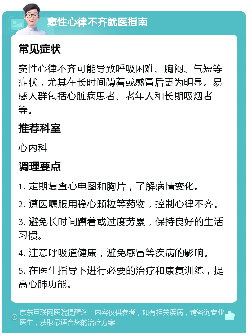 窦性心律不齐就医指南 常见症状 窦性心律不齐可能导致呼吸困难、胸闷、气短等症状，尤其在长时间蹲着或感冒后更为明显。易感人群包括心脏病患者、老年人和长期吸烟者等。 推荐科室 心内科 调理要点 1. 定期复查心电图和胸片，了解病情变化。 2. 遵医嘱服用稳心颗粒等药物，控制心律不齐。 3. 避免长时间蹲着或过度劳累，保持良好的生活习惯。 4. 注意呼吸道健康，避免感冒等疾病的影响。 5. 在医生指导下进行必要的治疗和康复训练，提高心肺功能。