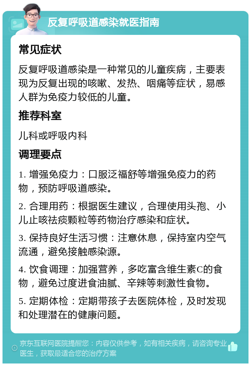 反复呼吸道感染就医指南 常见症状 反复呼吸道感染是一种常见的儿童疾病，主要表现为反复出现的咳嗽、发热、咽痛等症状，易感人群为免疫力较低的儿童。 推荐科室 儿科或呼吸内科 调理要点 1. 增强免疫力：口服泛福舒等增强免疫力的药物，预防呼吸道感染。 2. 合理用药：根据医生建议，合理使用头孢、小儿止咳祛痰颗粒等药物治疗感染和症状。 3. 保持良好生活习惯：注意休息，保持室内空气流通，避免接触感染源。 4. 饮食调理：加强营养，多吃富含维生素C的食物，避免过度进食油腻、辛辣等刺激性食物。 5. 定期体检：定期带孩子去医院体检，及时发现和处理潜在的健康问题。