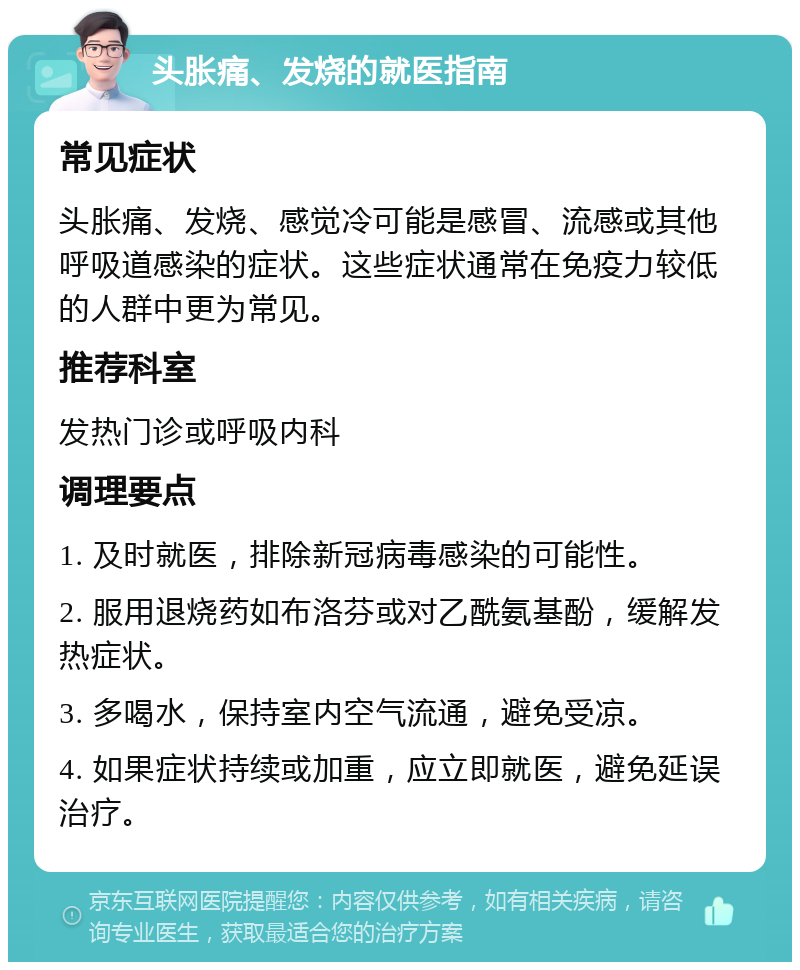 头胀痛、发烧的就医指南 常见症状 头胀痛、发烧、感觉冷可能是感冒、流感或其他呼吸道感染的症状。这些症状通常在免疫力较低的人群中更为常见。 推荐科室 发热门诊或呼吸内科 调理要点 1. 及时就医，排除新冠病毒感染的可能性。 2. 服用退烧药如布洛芬或对乙酰氨基酚，缓解发热症状。 3. 多喝水，保持室内空气流通，避免受凉。 4. 如果症状持续或加重，应立即就医，避免延误治疗。