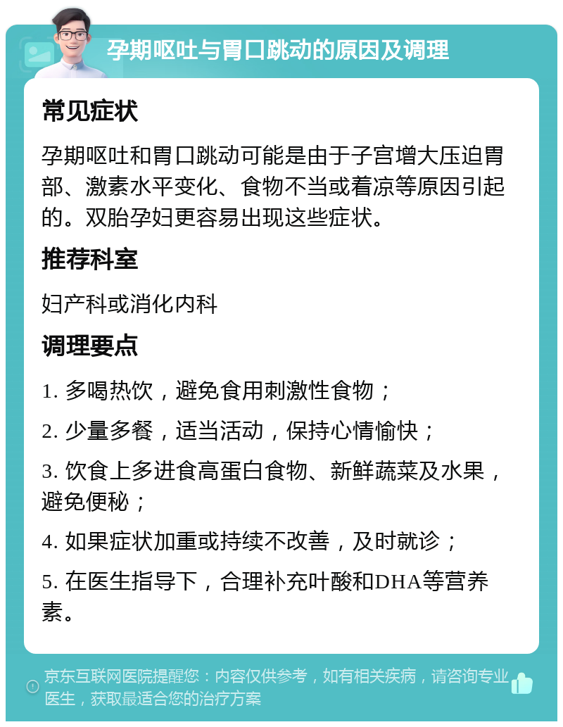 孕期呕吐与胃口跳动的原因及调理 常见症状 孕期呕吐和胃口跳动可能是由于子宫增大压迫胃部、激素水平变化、食物不当或着凉等原因引起的。双胎孕妇更容易出现这些症状。 推荐科室 妇产科或消化内科 调理要点 1. 多喝热饮，避免食用刺激性食物； 2. 少量多餐，适当活动，保持心情愉快； 3. 饮食上多进食高蛋白食物、新鲜蔬菜及水果，避免便秘； 4. 如果症状加重或持续不改善，及时就诊； 5. 在医生指导下，合理补充叶酸和DHA等营养素。