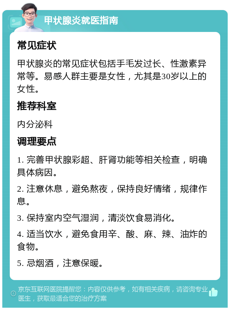 甲状腺炎就医指南 常见症状 甲状腺炎的常见症状包括手毛发过长、性激素异常等。易感人群主要是女性，尤其是30岁以上的女性。 推荐科室 内分泌科 调理要点 1. 完善甲状腺彩超、肝肾功能等相关检查，明确具体病因。 2. 注意休息，避免熬夜，保持良好情绪，规律作息。 3. 保持室内空气湿润，清淡饮食易消化。 4. 适当饮水，避免食用辛、酸、麻、辣、油炸的食物。 5. 忌烟酒，注意保暖。