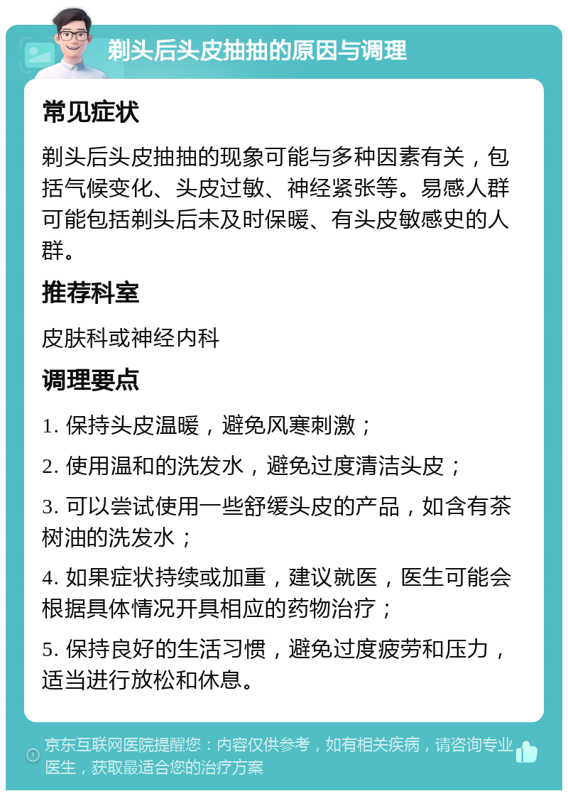 剃头后头皮抽抽的原因与调理 常见症状 剃头后头皮抽抽的现象可能与多种因素有关，包括气候变化、头皮过敏、神经紧张等。易感人群可能包括剃头后未及时保暖、有头皮敏感史的人群。 推荐科室 皮肤科或神经内科 调理要点 1. 保持头皮温暖，避免风寒刺激； 2. 使用温和的洗发水，避免过度清洁头皮； 3. 可以尝试使用一些舒缓头皮的产品，如含有茶树油的洗发水； 4. 如果症状持续或加重，建议就医，医生可能会根据具体情况开具相应的药物治疗； 5. 保持良好的生活习惯，避免过度疲劳和压力，适当进行放松和休息。