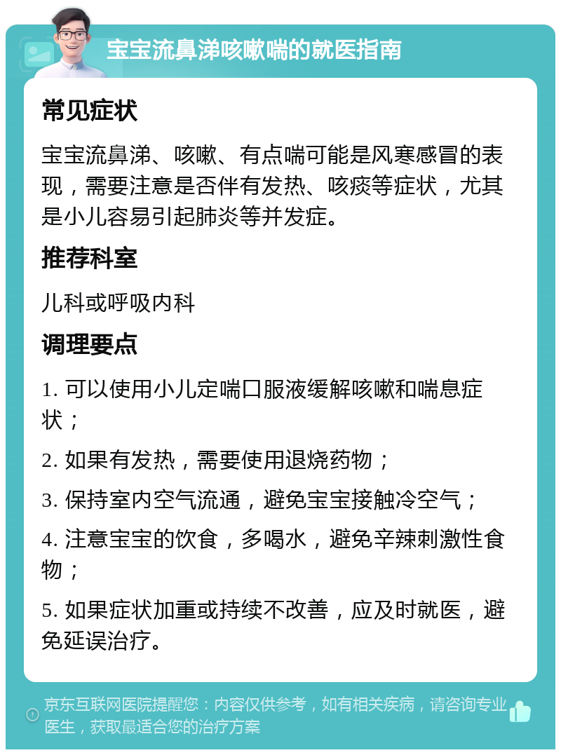 宝宝流鼻涕咳嗽喘的就医指南 常见症状 宝宝流鼻涕、咳嗽、有点喘可能是风寒感冒的表现，需要注意是否伴有发热、咳痰等症状，尤其是小儿容易引起肺炎等并发症。 推荐科室 儿科或呼吸内科 调理要点 1. 可以使用小儿定喘口服液缓解咳嗽和喘息症状； 2. 如果有发热，需要使用退烧药物； 3. 保持室内空气流通，避免宝宝接触冷空气； 4. 注意宝宝的饮食，多喝水，避免辛辣刺激性食物； 5. 如果症状加重或持续不改善，应及时就医，避免延误治疗。