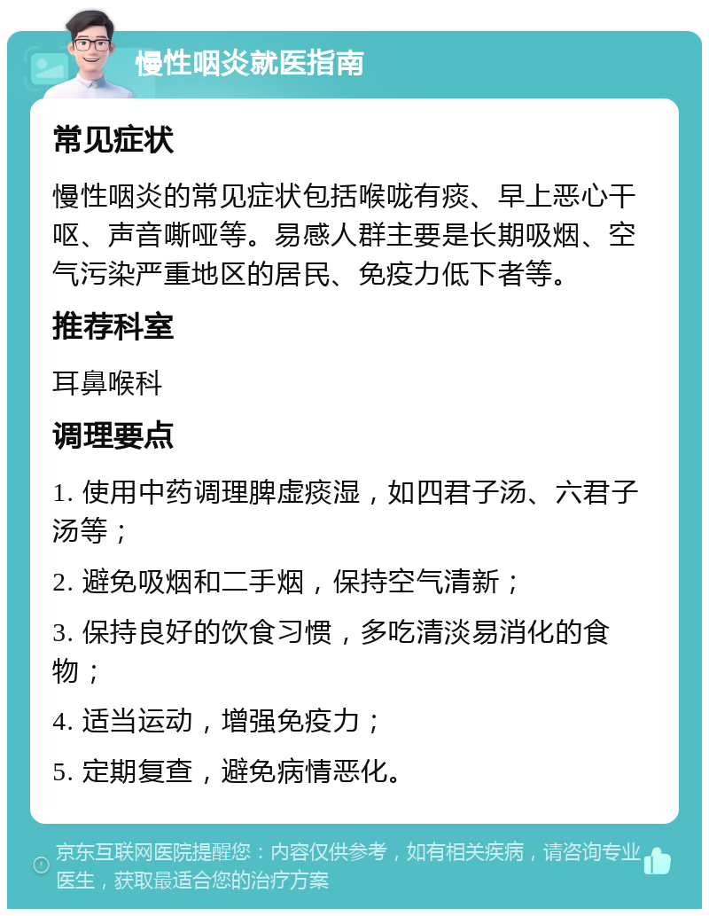 慢性咽炎就医指南 常见症状 慢性咽炎的常见症状包括喉咙有痰、早上恶心干呕、声音嘶哑等。易感人群主要是长期吸烟、空气污染严重地区的居民、免疫力低下者等。 推荐科室 耳鼻喉科 调理要点 1. 使用中药调理脾虚痰湿，如四君子汤、六君子汤等； 2. 避免吸烟和二手烟，保持空气清新； 3. 保持良好的饮食习惯，多吃清淡易消化的食物； 4. 适当运动，增强免疫力； 5. 定期复查，避免病情恶化。