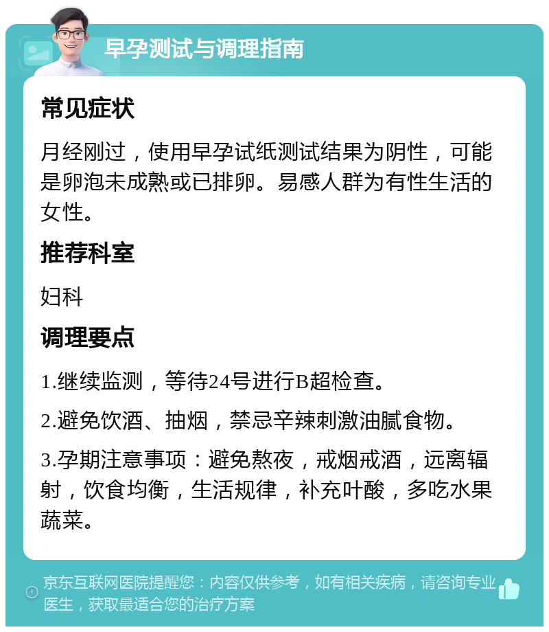 早孕测试与调理指南 常见症状 月经刚过，使用早孕试纸测试结果为阴性，可能是卵泡未成熟或已排卵。易感人群为有性生活的女性。 推荐科室 妇科 调理要点 1.继续监测，等待24号进行B超检查。 2.避免饮酒、抽烟，禁忌辛辣刺激油腻食物。 3.孕期注意事项：避免熬夜，戒烟戒酒，远离辐射，饮食均衡，生活规律，补充叶酸，多吃水果蔬菜。