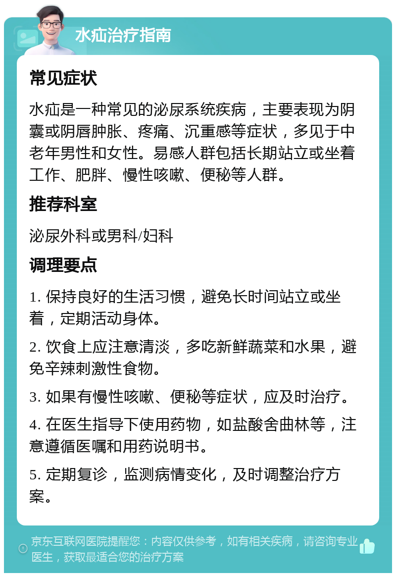 水疝治疗指南 常见症状 水疝是一种常见的泌尿系统疾病，主要表现为阴囊或阴唇肿胀、疼痛、沉重感等症状，多见于中老年男性和女性。易感人群包括长期站立或坐着工作、肥胖、慢性咳嗽、便秘等人群。 推荐科室 泌尿外科或男科/妇科 调理要点 1. 保持良好的生活习惯，避免长时间站立或坐着，定期活动身体。 2. 饮食上应注意清淡，多吃新鲜蔬菜和水果，避免辛辣刺激性食物。 3. 如果有慢性咳嗽、便秘等症状，应及时治疗。 4. 在医生指导下使用药物，如盐酸舍曲林等，注意遵循医嘱和用药说明书。 5. 定期复诊，监测病情变化，及时调整治疗方案。