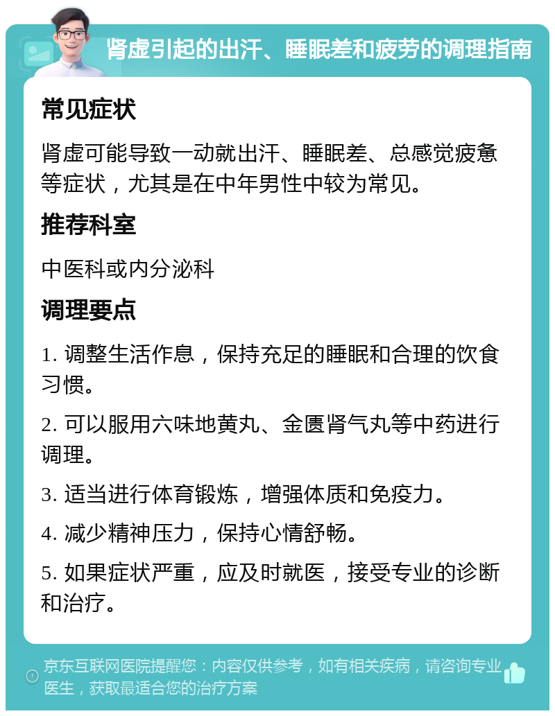 肾虚引起的出汗、睡眠差和疲劳的调理指南 常见症状 肾虚可能导致一动就出汗、睡眠差、总感觉疲惫等症状，尤其是在中年男性中较为常见。 推荐科室 中医科或内分泌科 调理要点 1. 调整生活作息，保持充足的睡眠和合理的饮食习惯。 2. 可以服用六味地黄丸、金匮肾气丸等中药进行调理。 3. 适当进行体育锻炼，增强体质和免疫力。 4. 减少精神压力，保持心情舒畅。 5. 如果症状严重，应及时就医，接受专业的诊断和治疗。