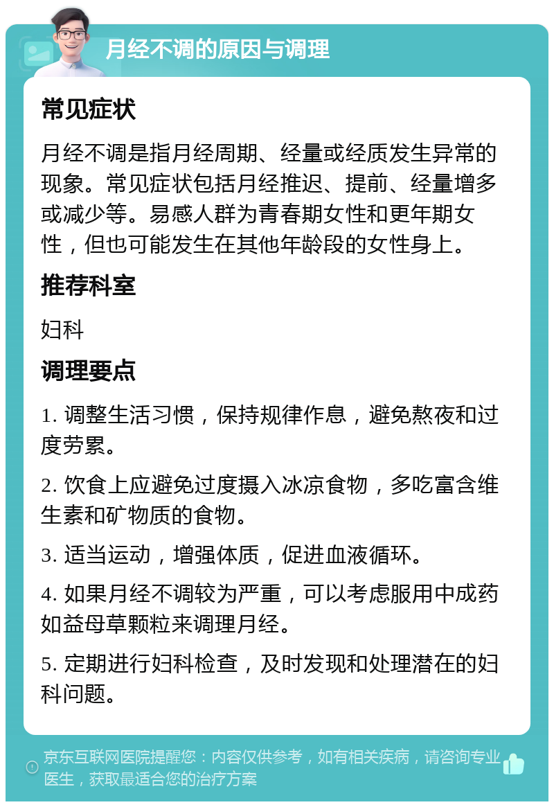 月经不调的原因与调理 常见症状 月经不调是指月经周期、经量或经质发生异常的现象。常见症状包括月经推迟、提前、经量增多或减少等。易感人群为青春期女性和更年期女性，但也可能发生在其他年龄段的女性身上。 推荐科室 妇科 调理要点 1. 调整生活习惯，保持规律作息，避免熬夜和过度劳累。 2. 饮食上应避免过度摄入冰凉食物，多吃富含维生素和矿物质的食物。 3. 适当运动，增强体质，促进血液循环。 4. 如果月经不调较为严重，可以考虑服用中成药如益母草颗粒来调理月经。 5. 定期进行妇科检查，及时发现和处理潜在的妇科问题。