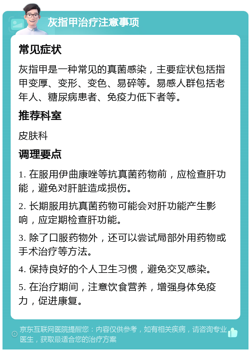 灰指甲治疗注意事项 常见症状 灰指甲是一种常见的真菌感染，主要症状包括指甲变厚、变形、变色、易碎等。易感人群包括老年人、糖尿病患者、免疫力低下者等。 推荐科室 皮肤科 调理要点 1. 在服用伊曲康唑等抗真菌药物前，应检查肝功能，避免对肝脏造成损伤。 2. 长期服用抗真菌药物可能会对肝功能产生影响，应定期检查肝功能。 3. 除了口服药物外，还可以尝试局部外用药物或手术治疗等方法。 4. 保持良好的个人卫生习惯，避免交叉感染。 5. 在治疗期间，注意饮食营养，增强身体免疫力，促进康复。