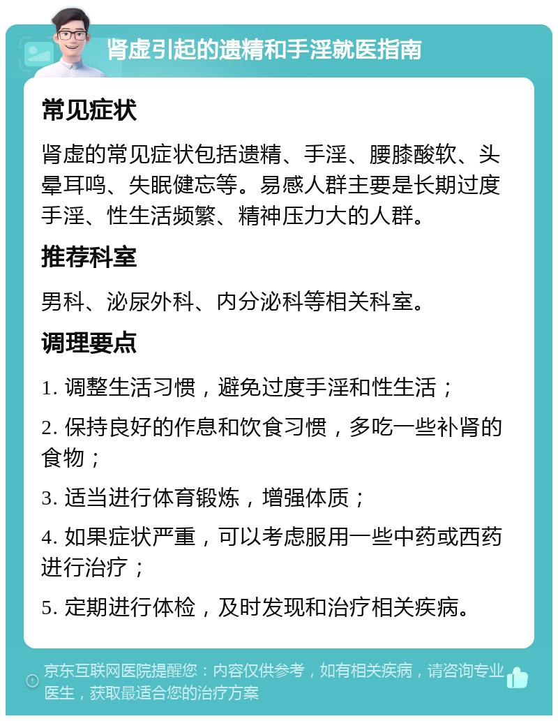 肾虚引起的遗精和手淫就医指南 常见症状 肾虚的常见症状包括遗精、手淫、腰膝酸软、头晕耳鸣、失眠健忘等。易感人群主要是长期过度手淫、性生活频繁、精神压力大的人群。 推荐科室 男科、泌尿外科、内分泌科等相关科室。 调理要点 1. 调整生活习惯，避免过度手淫和性生活； 2. 保持良好的作息和饮食习惯，多吃一些补肾的食物； 3. 适当进行体育锻炼，增强体质； 4. 如果症状严重，可以考虑服用一些中药或西药进行治疗； 5. 定期进行体检，及时发现和治疗相关疾病。