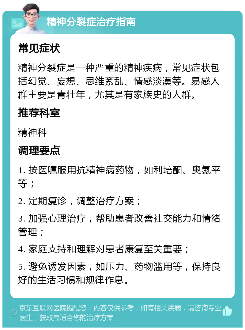 精神分裂症治疗指南 常见症状 精神分裂症是一种严重的精神疾病，常见症状包括幻觉、妄想、思维紊乱、情感淡漠等。易感人群主要是青壮年，尤其是有家族史的人群。 推荐科室 精神科 调理要点 1. 按医嘱服用抗精神病药物，如利培酮、奥氮平等； 2. 定期复诊，调整治疗方案； 3. 加强心理治疗，帮助患者改善社交能力和情绪管理； 4. 家庭支持和理解对患者康复至关重要； 5. 避免诱发因素，如压力、药物滥用等，保持良好的生活习惯和规律作息。