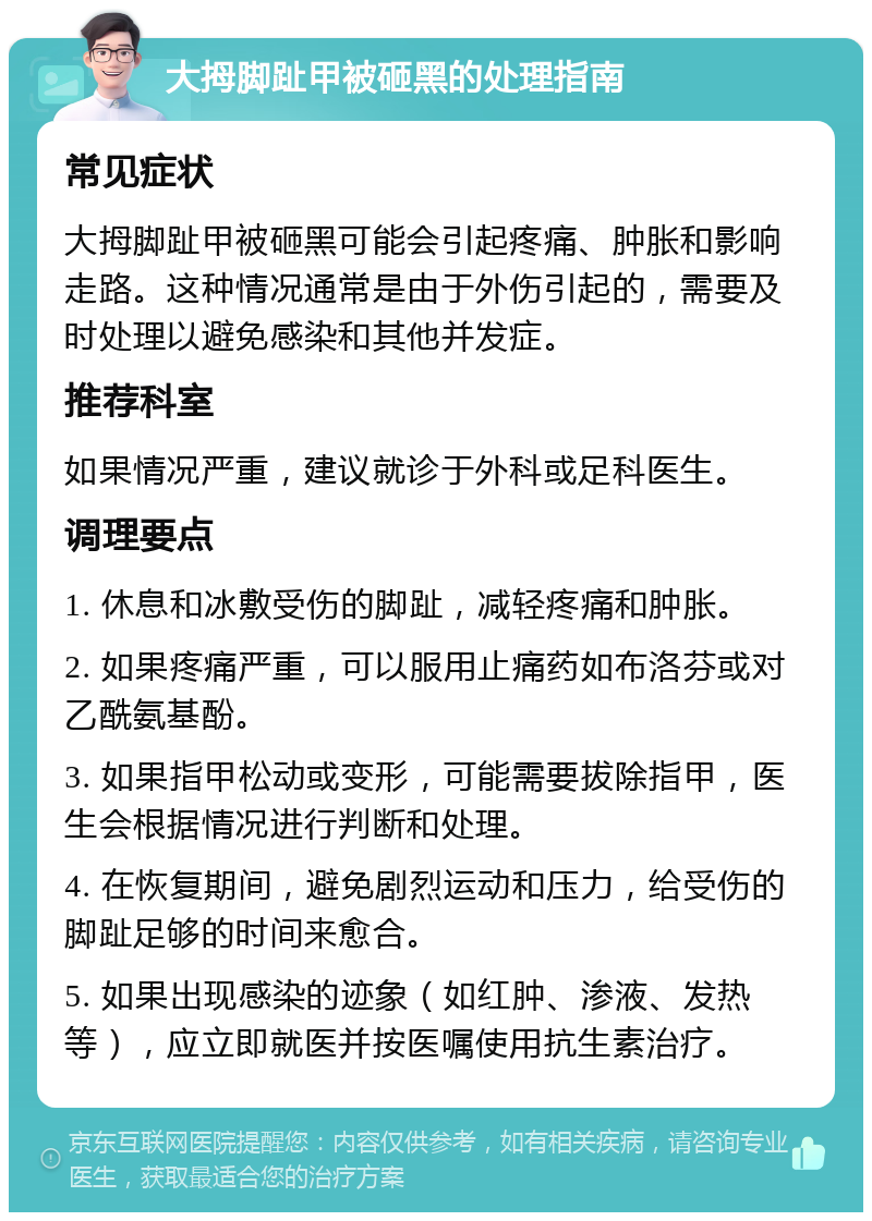 大拇脚趾甲被砸黑的处理指南 常见症状 大拇脚趾甲被砸黑可能会引起疼痛、肿胀和影响走路。这种情况通常是由于外伤引起的，需要及时处理以避免感染和其他并发症。 推荐科室 如果情况严重，建议就诊于外科或足科医生。 调理要点 1. 休息和冰敷受伤的脚趾，减轻疼痛和肿胀。 2. 如果疼痛严重，可以服用止痛药如布洛芬或对乙酰氨基酚。 3. 如果指甲松动或变形，可能需要拔除指甲，医生会根据情况进行判断和处理。 4. 在恢复期间，避免剧烈运动和压力，给受伤的脚趾足够的时间来愈合。 5. 如果出现感染的迹象（如红肿、渗液、发热等），应立即就医并按医嘱使用抗生素治疗。