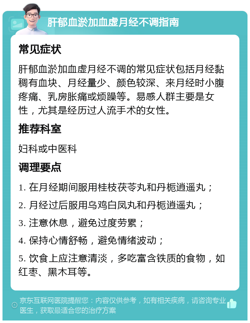 肝郁血淤加血虚月经不调指南 常见症状 肝郁血淤加血虚月经不调的常见症状包括月经黏稠有血块、月经量少、颜色较深、来月经时小腹疼痛、乳房胀痛或烦躁等。易感人群主要是女性，尤其是经历过人流手术的女性。 推荐科室 妇科或中医科 调理要点 1. 在月经期间服用桂枝茯苓丸和丹栀逍遥丸； 2. 月经过后服用乌鸡白凤丸和丹栀逍遥丸； 3. 注意休息，避免过度劳累； 4. 保持心情舒畅，避免情绪波动； 5. 饮食上应注意清淡，多吃富含铁质的食物，如红枣、黑木耳等。