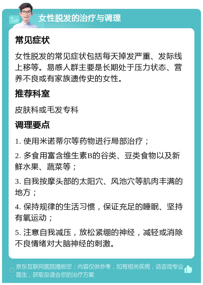 女性脱发的治疗与调理 常见症状 女性脱发的常见症状包括每天掉发严重、发际线上移等。易感人群主要是长期处于压力状态、营养不良或有家族遗传史的女性。 推荐科室 皮肤科或毛发专科 调理要点 1. 使用米诺蒂尔等药物进行局部治疗； 2. 多食用富含维生素B的谷类、豆类食物以及新鲜水果、蔬菜等； 3. 自我按摩头部的太阳穴、风池穴等肌肉丰满的地方； 4. 保持规律的生活习惯，保证充足的睡眠、坚持有氧运动； 5. 注意自我减压，放松紧绷的神经，减轻或消除不良情绪对大脑神经的刺激。