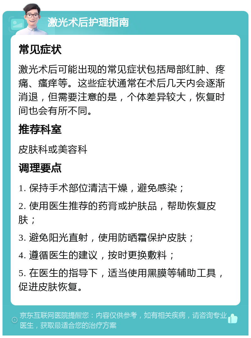 激光术后护理指南 常见症状 激光术后可能出现的常见症状包括局部红肿、疼痛、瘙痒等。这些症状通常在术后几天内会逐渐消退，但需要注意的是，个体差异较大，恢复时间也会有所不同。 推荐科室 皮肤科或美容科 调理要点 1. 保持手术部位清洁干燥，避免感染； 2. 使用医生推荐的药膏或护肤品，帮助恢复皮肤； 3. 避免阳光直射，使用防晒霜保护皮肤； 4. 遵循医生的建议，按时更换敷料； 5. 在医生的指导下，适当使用黑膜等辅助工具，促进皮肤恢复。