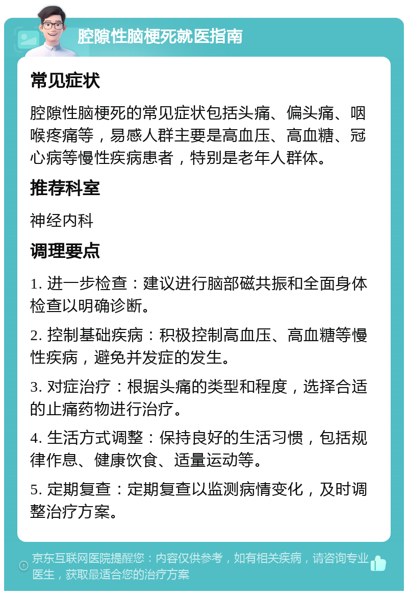 腔隙性脑梗死就医指南 常见症状 腔隙性脑梗死的常见症状包括头痛、偏头痛、咽喉疼痛等，易感人群主要是高血压、高血糖、冠心病等慢性疾病患者，特别是老年人群体。 推荐科室 神经内科 调理要点 1. 进一步检查：建议进行脑部磁共振和全面身体检查以明确诊断。 2. 控制基础疾病：积极控制高血压、高血糖等慢性疾病，避免并发症的发生。 3. 对症治疗：根据头痛的类型和程度，选择合适的止痛药物进行治疗。 4. 生活方式调整：保持良好的生活习惯，包括规律作息、健康饮食、适量运动等。 5. 定期复查：定期复查以监测病情变化，及时调整治疗方案。