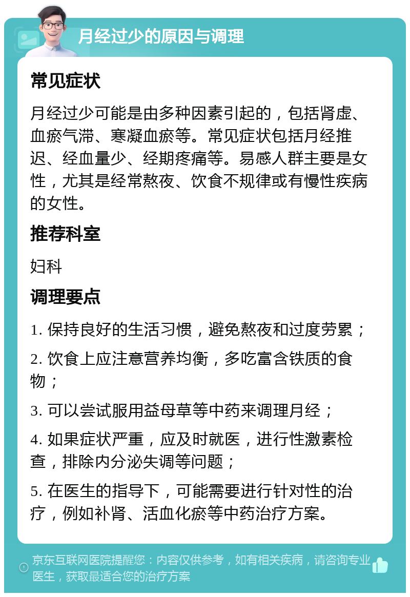 月经过少的原因与调理 常见症状 月经过少可能是由多种因素引起的，包括肾虚、血瘀气滞、寒凝血瘀等。常见症状包括月经推迟、经血量少、经期疼痛等。易感人群主要是女性，尤其是经常熬夜、饮食不规律或有慢性疾病的女性。 推荐科室 妇科 调理要点 1. 保持良好的生活习惯，避免熬夜和过度劳累； 2. 饮食上应注意营养均衡，多吃富含铁质的食物； 3. 可以尝试服用益母草等中药来调理月经； 4. 如果症状严重，应及时就医，进行性激素检查，排除内分泌失调等问题； 5. 在医生的指导下，可能需要进行针对性的治疗，例如补肾、活血化瘀等中药治疗方案。