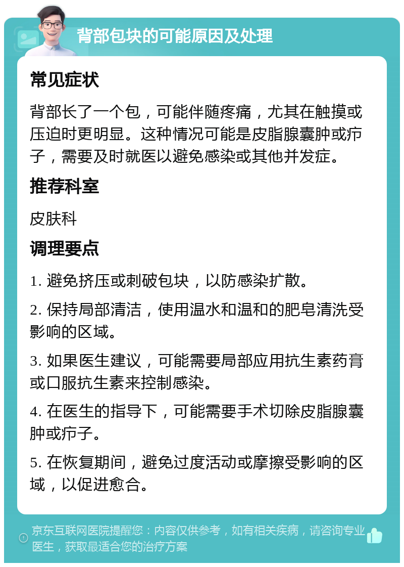 背部包块的可能原因及处理 常见症状 背部长了一个包，可能伴随疼痛，尤其在触摸或压迫时更明显。这种情况可能是皮脂腺囊肿或疖子，需要及时就医以避免感染或其他并发症。 推荐科室 皮肤科 调理要点 1. 避免挤压或刺破包块，以防感染扩散。 2. 保持局部清洁，使用温水和温和的肥皂清洗受影响的区域。 3. 如果医生建议，可能需要局部应用抗生素药膏或口服抗生素来控制感染。 4. 在医生的指导下，可能需要手术切除皮脂腺囊肿或疖子。 5. 在恢复期间，避免过度活动或摩擦受影响的区域，以促进愈合。