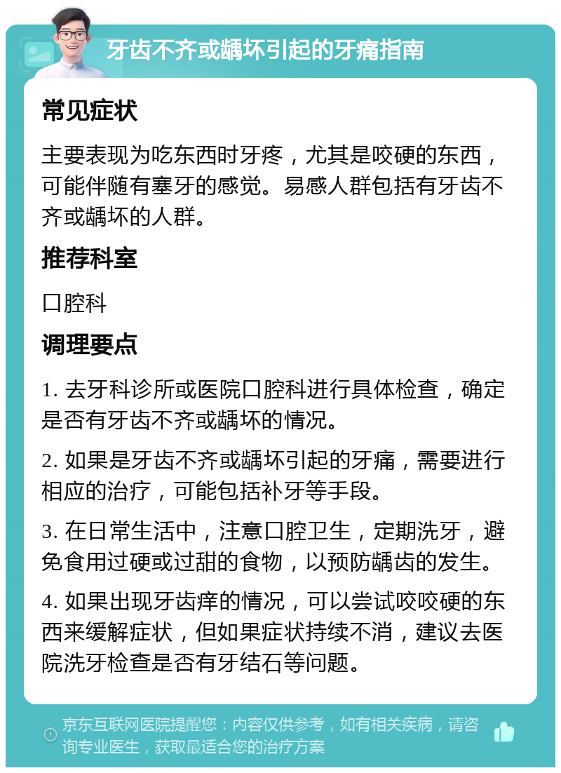 牙齿不齐或龋坏引起的牙痛指南 常见症状 主要表现为吃东西时牙疼，尤其是咬硬的东西，可能伴随有塞牙的感觉。易感人群包括有牙齿不齐或龋坏的人群。 推荐科室 口腔科 调理要点 1. 去牙科诊所或医院口腔科进行具体检查，确定是否有牙齿不齐或龋坏的情况。 2. 如果是牙齿不齐或龋坏引起的牙痛，需要进行相应的治疗，可能包括补牙等手段。 3. 在日常生活中，注意口腔卫生，定期洗牙，避免食用过硬或过甜的食物，以预防龋齿的发生。 4. 如果出现牙齿痒的情况，可以尝试咬咬硬的东西来缓解症状，但如果症状持续不消，建议去医院洗牙检查是否有牙结石等问题。