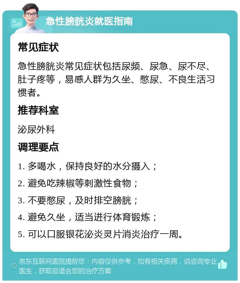 急性膀胱炎就医指南 常见症状 急性膀胱炎常见症状包括尿频、尿急、尿不尽、肚子疼等，易感人群为久坐、憋尿、不良生活习惯者。 推荐科室 泌尿外科 调理要点 1. 多喝水，保持良好的水分摄入； 2. 避免吃辣椒等刺激性食物； 3. 不要憋尿，及时排空膀胱； 4. 避免久坐，适当进行体育锻炼； 5. 可以口服银花泌炎灵片消炎治疗一周。