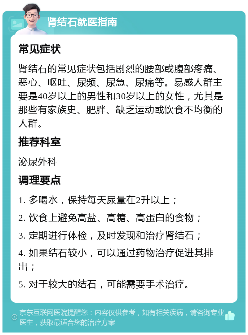 肾结石就医指南 常见症状 肾结石的常见症状包括剧烈的腰部或腹部疼痛、恶心、呕吐、尿频、尿急、尿痛等。易感人群主要是40岁以上的男性和30岁以上的女性，尤其是那些有家族史、肥胖、缺乏运动或饮食不均衡的人群。 推荐科室 泌尿外科 调理要点 1. 多喝水，保持每天尿量在2升以上； 2. 饮食上避免高盐、高糖、高蛋白的食物； 3. 定期进行体检，及时发现和治疗肾结石； 4. 如果结石较小，可以通过药物治疗促进其排出； 5. 对于较大的结石，可能需要手术治疗。