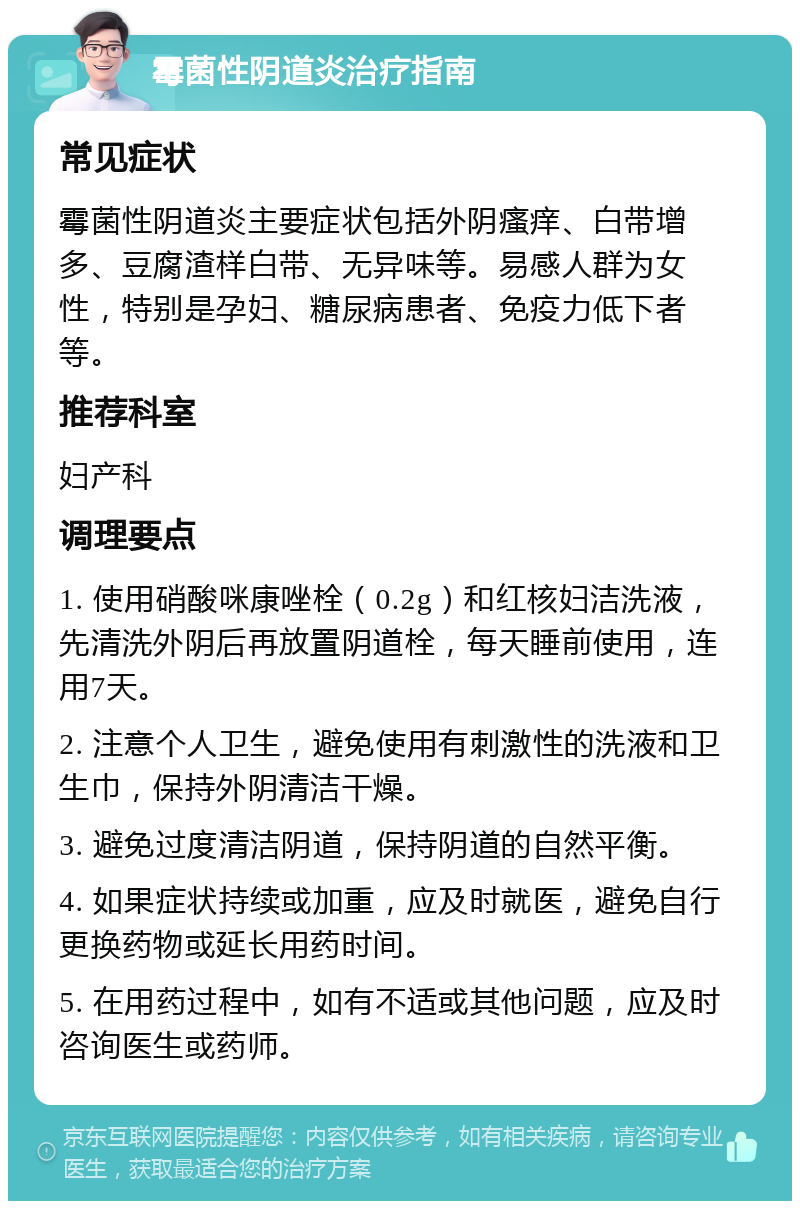 霉菌性阴道炎治疗指南 常见症状 霉菌性阴道炎主要症状包括外阴瘙痒、白带增多、豆腐渣样白带、无异味等。易感人群为女性，特别是孕妇、糖尿病患者、免疫力低下者等。 推荐科室 妇产科 调理要点 1. 使用硝酸咪康唑栓（0.2g）和红核妇洁洗液，先清洗外阴后再放置阴道栓，每天睡前使用，连用7天。 2. 注意个人卫生，避免使用有刺激性的洗液和卫生巾，保持外阴清洁干燥。 3. 避免过度清洁阴道，保持阴道的自然平衡。 4. 如果症状持续或加重，应及时就医，避免自行更换药物或延长用药时间。 5. 在用药过程中，如有不适或其他问题，应及时咨询医生或药师。