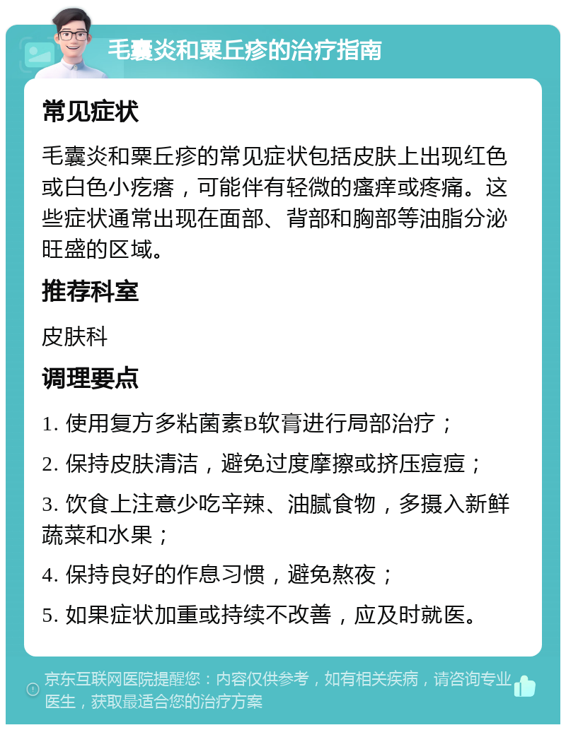 毛囊炎和粟丘疹的治疗指南 常见症状 毛囊炎和粟丘疹的常见症状包括皮肤上出现红色或白色小疙瘩，可能伴有轻微的瘙痒或疼痛。这些症状通常出现在面部、背部和胸部等油脂分泌旺盛的区域。 推荐科室 皮肤科 调理要点 1. 使用复方多粘菌素B软膏进行局部治疗； 2. 保持皮肤清洁，避免过度摩擦或挤压痘痘； 3. 饮食上注意少吃辛辣、油腻食物，多摄入新鲜蔬菜和水果； 4. 保持良好的作息习惯，避免熬夜； 5. 如果症状加重或持续不改善，应及时就医。