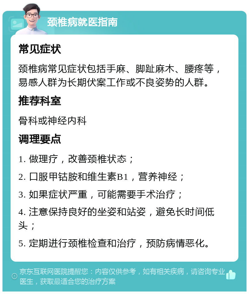 颈椎病就医指南 常见症状 颈椎病常见症状包括手麻、脚趾麻木、腰疼等，易感人群为长期伏案工作或不良姿势的人群。 推荐科室 骨科或神经内科 调理要点 1. 做理疗，改善颈椎状态； 2. 口服甲钴胺和维生素B1，营养神经； 3. 如果症状严重，可能需要手术治疗； 4. 注意保持良好的坐姿和站姿，避免长时间低头； 5. 定期进行颈椎检查和治疗，预防病情恶化。