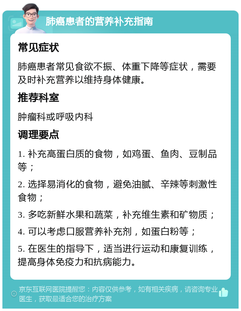 肺癌患者的营养补充指南 常见症状 肺癌患者常见食欲不振、体重下降等症状，需要及时补充营养以维持身体健康。 推荐科室 肿瘤科或呼吸内科 调理要点 1. 补充高蛋白质的食物，如鸡蛋、鱼肉、豆制品等； 2. 选择易消化的食物，避免油腻、辛辣等刺激性食物； 3. 多吃新鲜水果和蔬菜，补充维生素和矿物质； 4. 可以考虑口服营养补充剂，如蛋白粉等； 5. 在医生的指导下，适当进行运动和康复训练，提高身体免疫力和抗病能力。