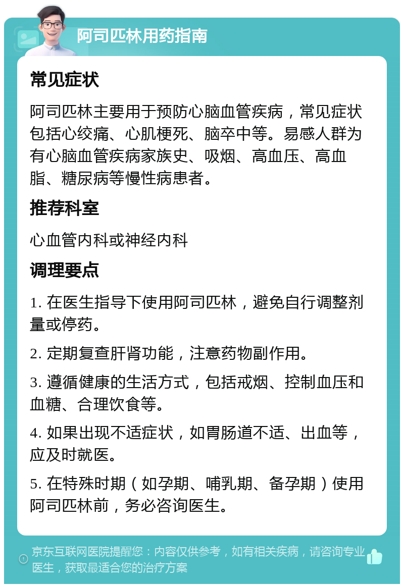 阿司匹林用药指南 常见症状 阿司匹林主要用于预防心脑血管疾病，常见症状包括心绞痛、心肌梗死、脑卒中等。易感人群为有心脑血管疾病家族史、吸烟、高血压、高血脂、糖尿病等慢性病患者。 推荐科室 心血管内科或神经内科 调理要点 1. 在医生指导下使用阿司匹林，避免自行调整剂量或停药。 2. 定期复查肝肾功能，注意药物副作用。 3. 遵循健康的生活方式，包括戒烟、控制血压和血糖、合理饮食等。 4. 如果出现不适症状，如胃肠道不适、出血等，应及时就医。 5. 在特殊时期（如孕期、哺乳期、备孕期）使用阿司匹林前，务必咨询医生。