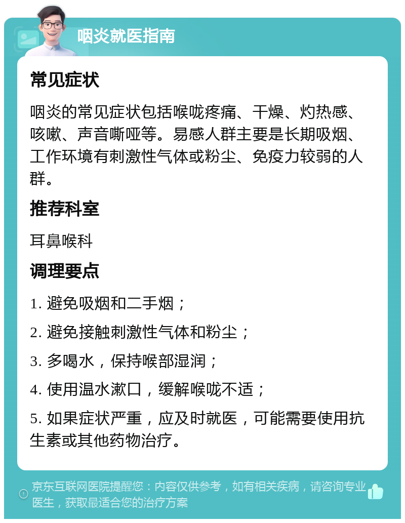 咽炎就医指南 常见症状 咽炎的常见症状包括喉咙疼痛、干燥、灼热感、咳嗽、声音嘶哑等。易感人群主要是长期吸烟、工作环境有刺激性气体或粉尘、免疫力较弱的人群。 推荐科室 耳鼻喉科 调理要点 1. 避免吸烟和二手烟； 2. 避免接触刺激性气体和粉尘； 3. 多喝水，保持喉部湿润； 4. 使用温水漱口，缓解喉咙不适； 5. 如果症状严重，应及时就医，可能需要使用抗生素或其他药物治疗。