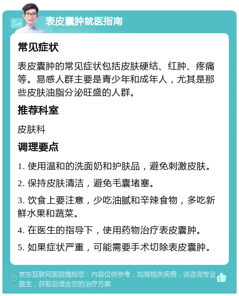 表皮囊肿就医指南 常见症状 表皮囊肿的常见症状包括皮肤硬结、红肿、疼痛等。易感人群主要是青少年和成年人，尤其是那些皮肤油脂分泌旺盛的人群。 推荐科室 皮肤科 调理要点 1. 使用温和的洗面奶和护肤品，避免刺激皮肤。 2. 保持皮肤清洁，避免毛囊堵塞。 3. 饮食上要注意，少吃油腻和辛辣食物，多吃新鲜水果和蔬菜。 4. 在医生的指导下，使用药物治疗表皮囊肿。 5. 如果症状严重，可能需要手术切除表皮囊肿。